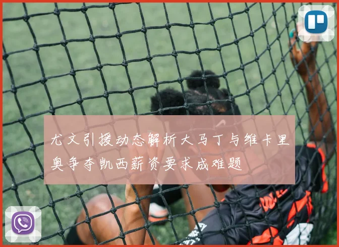 尤文引援动态解析大马丁与维卡里奥争夺凯西薪资要求成难题