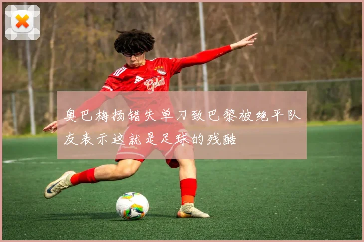 奥巴梅扬错失单刀致巴黎被绝平队友表示这就是足球的残酷
