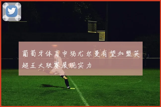 葡萄牙体育中场尤尔曼有望加盟英超五大联赛展现实力