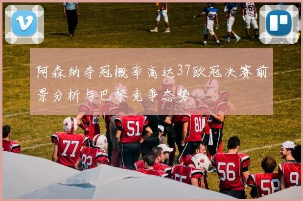 阿森纳夺冠概率高达37欧冠决赛前景分析与巴黎竞争态势
