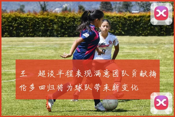 王燊超谈半程表现满意团队贡献梅伦多回归将为球队带来新变化