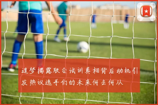 追梦揭露联合试训真相背后动机引发热议选手们的未来何去何从