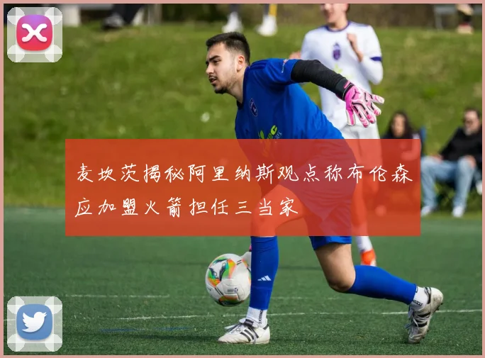 麦坎茨揭秘阿里纳斯观点称布伦森应加盟火箭担任三当家